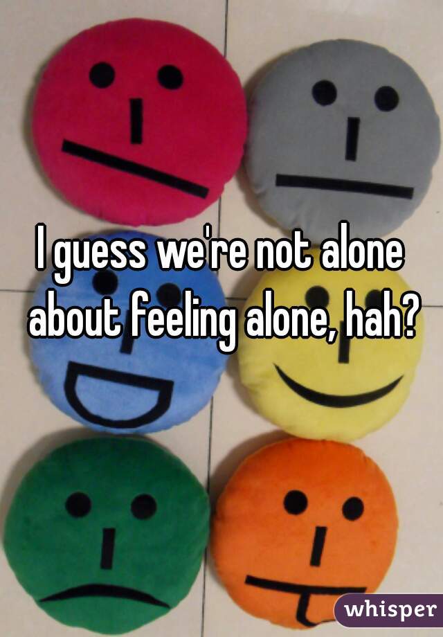 I guess we're not alone about feeling alone, hah?