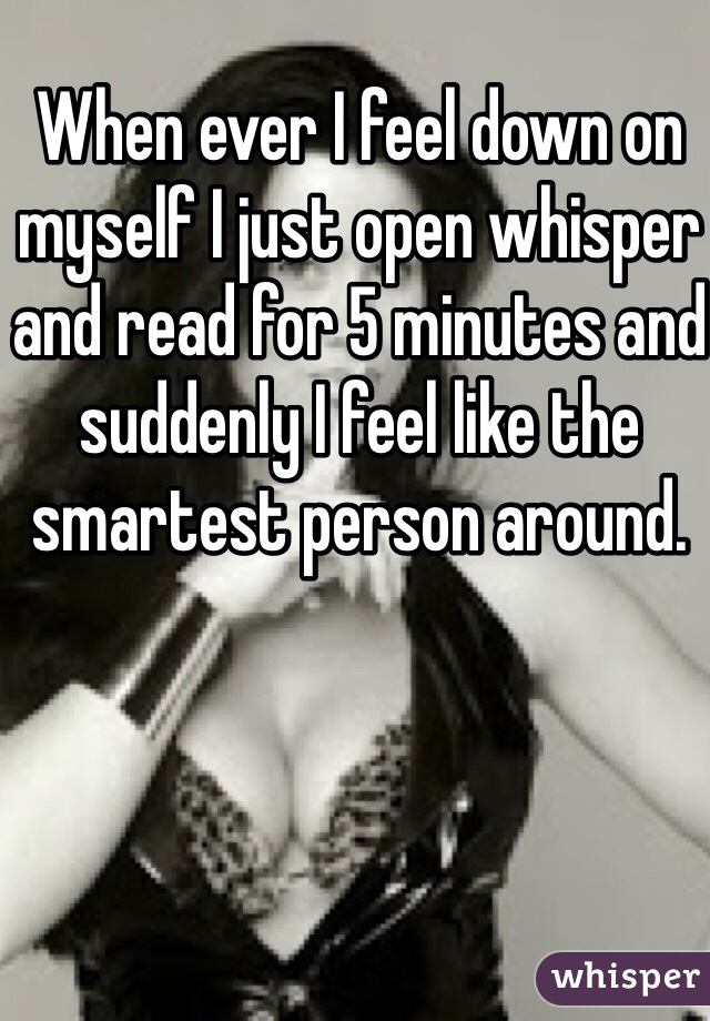 When ever I feel down on myself I just open whisper and read for 5 minutes and suddenly I feel like the smartest person around.
