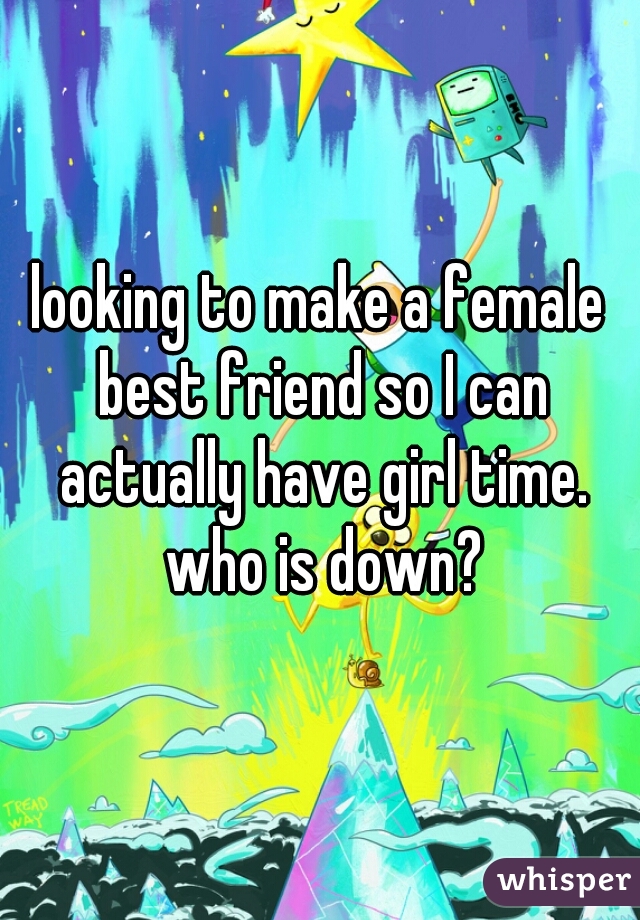looking to make a female best friend so I can actually have girl time. who is down?
