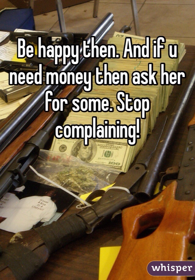 Be happy then. And if u need money then ask her for some. Stop complaining!