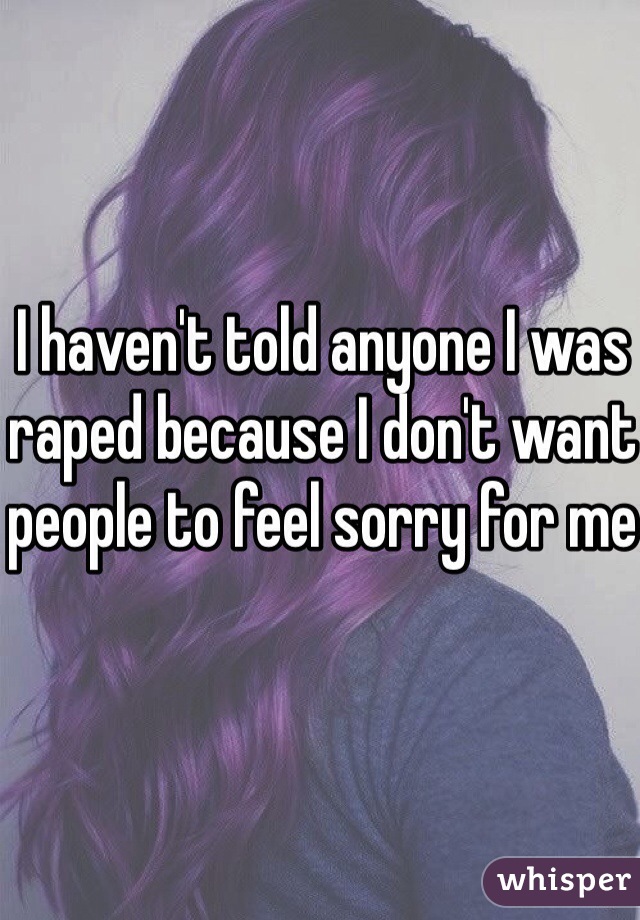 I haven't told anyone I was raped because I don't want people to feel sorry for me