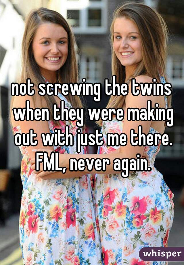 not screwing the twins when they were making out with just me there. FML, never again.