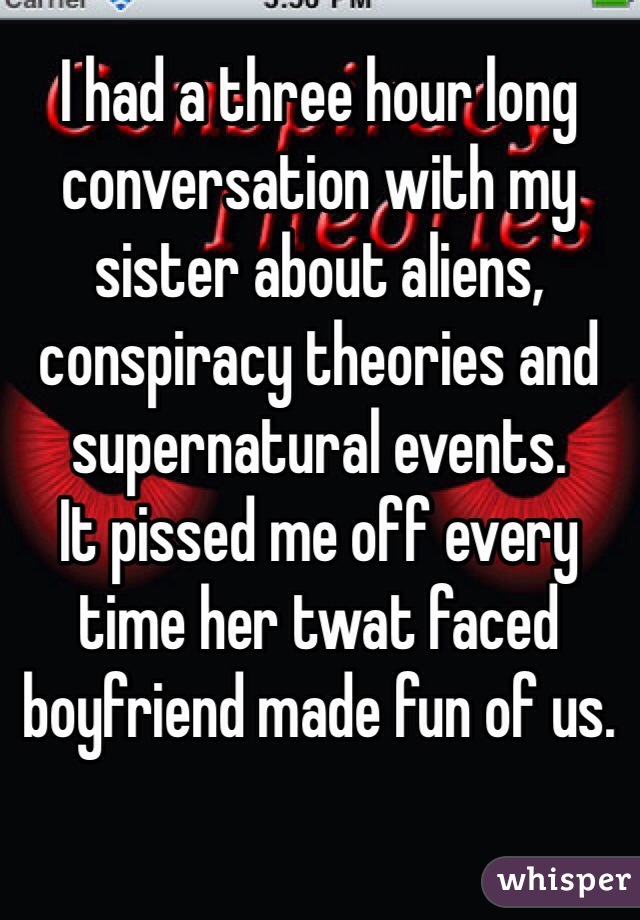 I had a three hour long conversation with my sister about aliens, conspiracy theories and supernatural events. 
It pissed me off every time her twat faced boyfriend made fun of us. 

