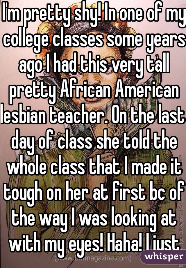 I'm pretty shy! In one of my college classes some years ago I had this very tall pretty African American lesbian teacher. On the last day of class she told the whole class that I made it tough on her at first bc of the way I was looking at with my eyes! Haha! I just take warning up I guess 