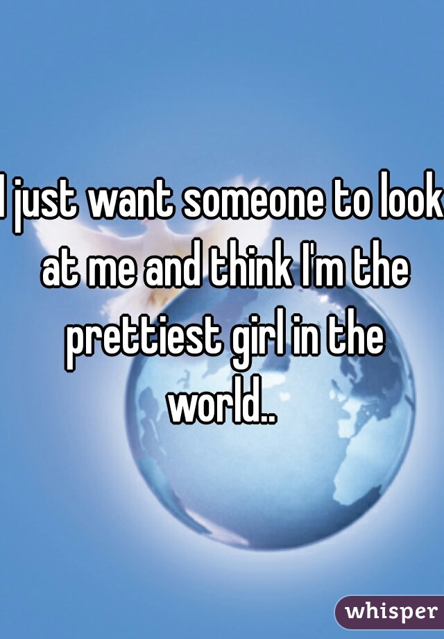 I just want someone to look at me and think I'm the prettiest girl in the world.. 