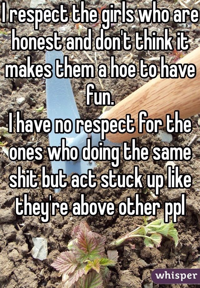 I respect the girls who are honest and don't think it makes them a hoe to have fun. 
I have no respect for the ones who doing the same shit but act stuck up like they're above other ppl