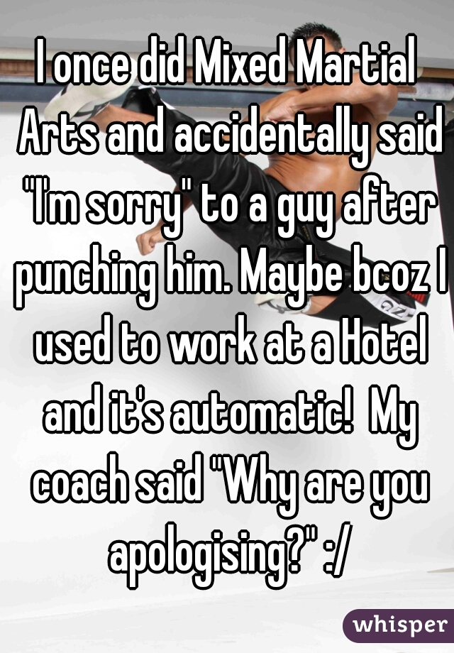 I once did Mixed Martial Arts and accidentally said "I'm sorry" to a guy after punching him. Maybe bcoz I used to work at a Hotel and it's automatic!  My coach said "Why are you apologising?" :/