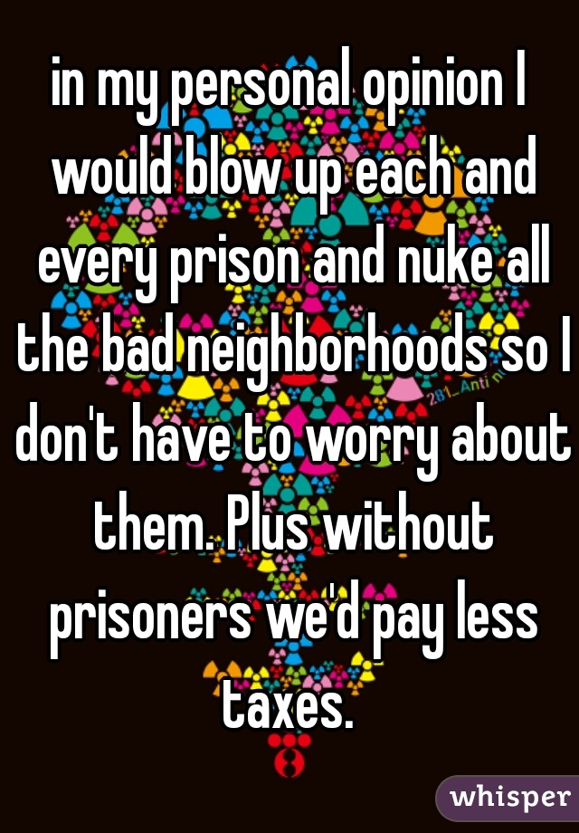 in my personal opinion I would blow up each and every prison and nuke all the bad neighborhoods so I don't have to worry about them. Plus without prisoners we'd pay less taxes. 
