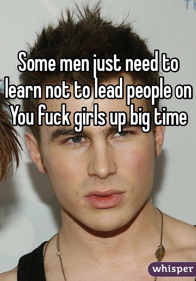 Some men just need to learn not to lead people on 
You fuck girls up big time 