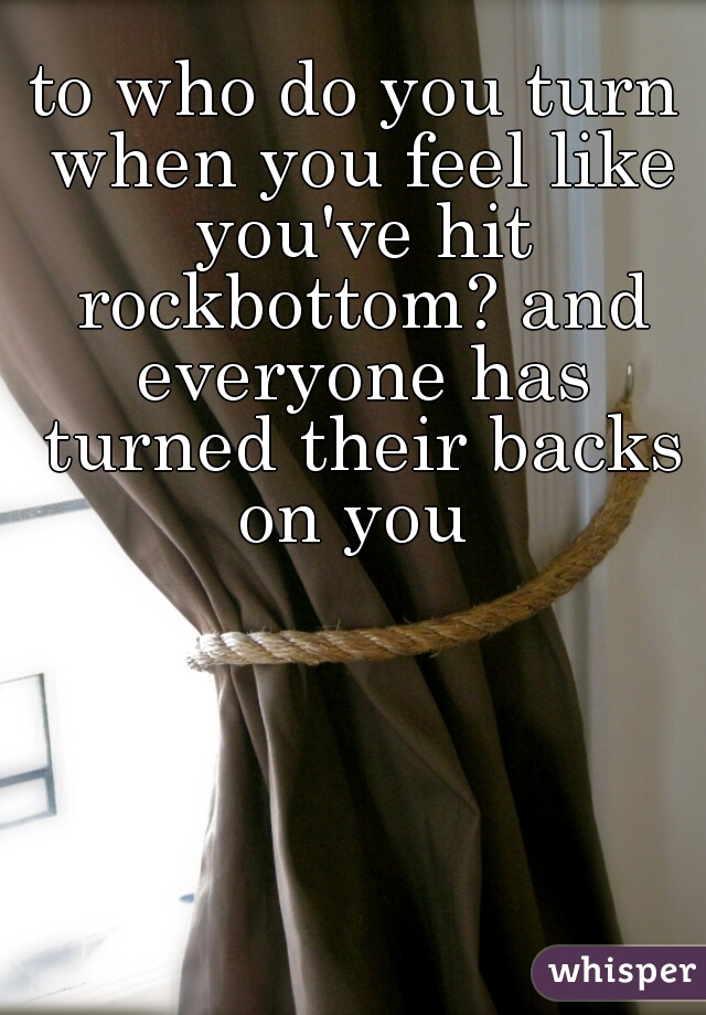 to who do you turn when you feel like you've hit rockbottom? and everyone has turned their backs on you 