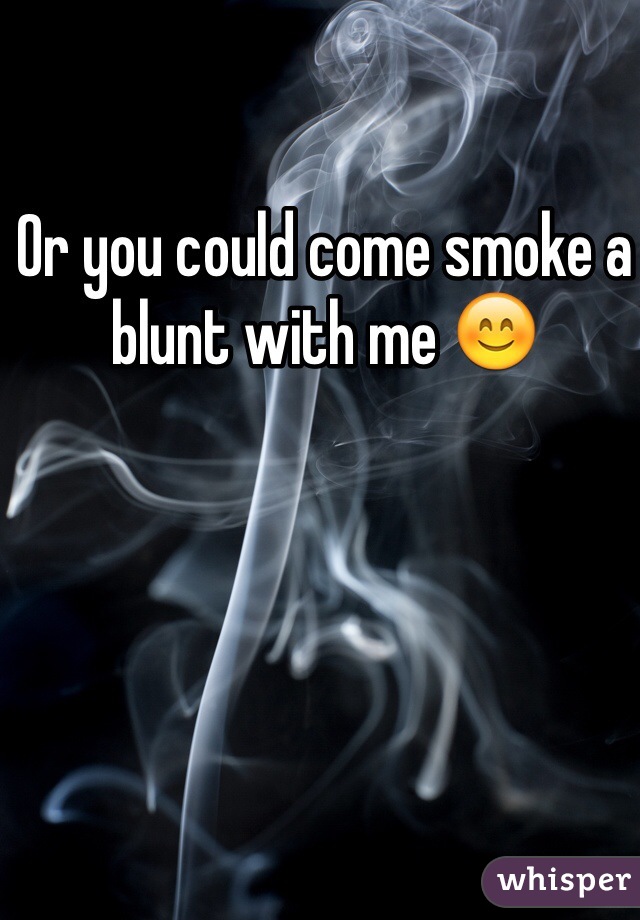 Or you could come smoke a blunt with me 😊