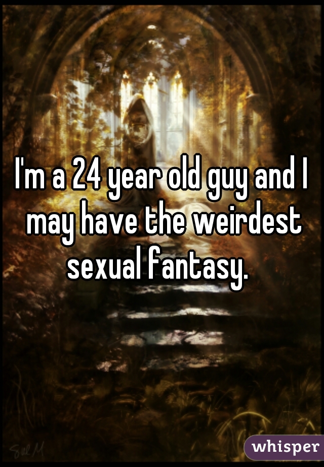 I'm a 24 year old guy and I may have the weirdest sexual fantasy.  