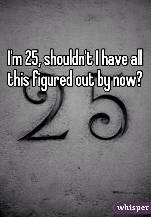 I'm 25, shouldn't I have all this figured out by now? 