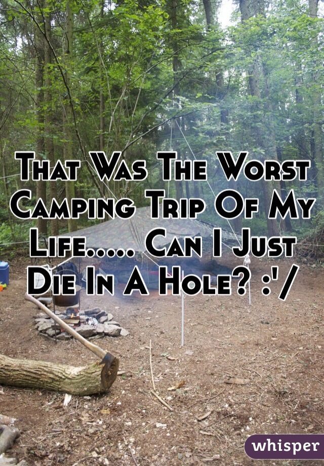 That Was The Worst Camping Trip Of My Life..... Can I Just Die In A Hole? :'/