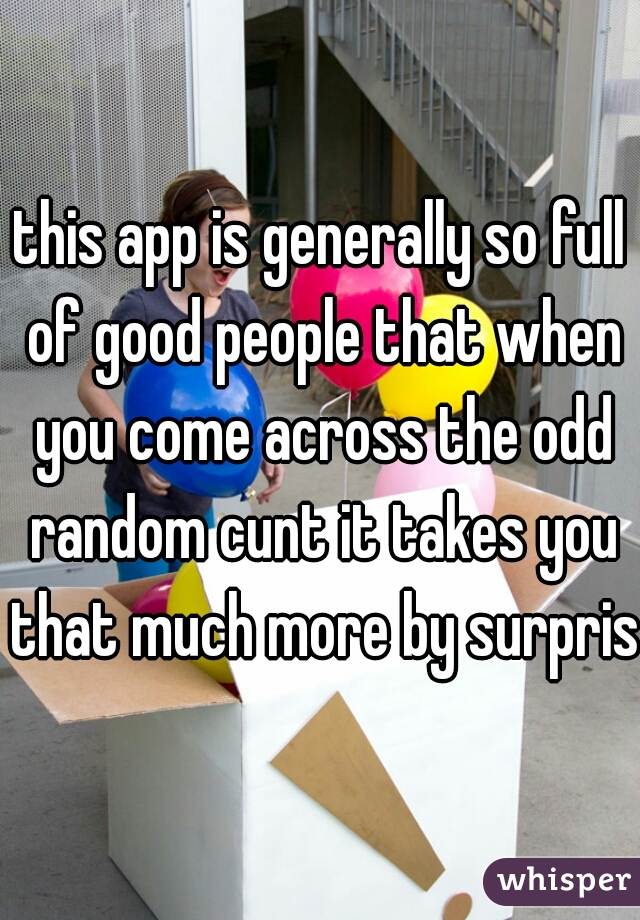 this app is generally so full of good people that when you come across the odd random cunt it takes you that much more by surprise