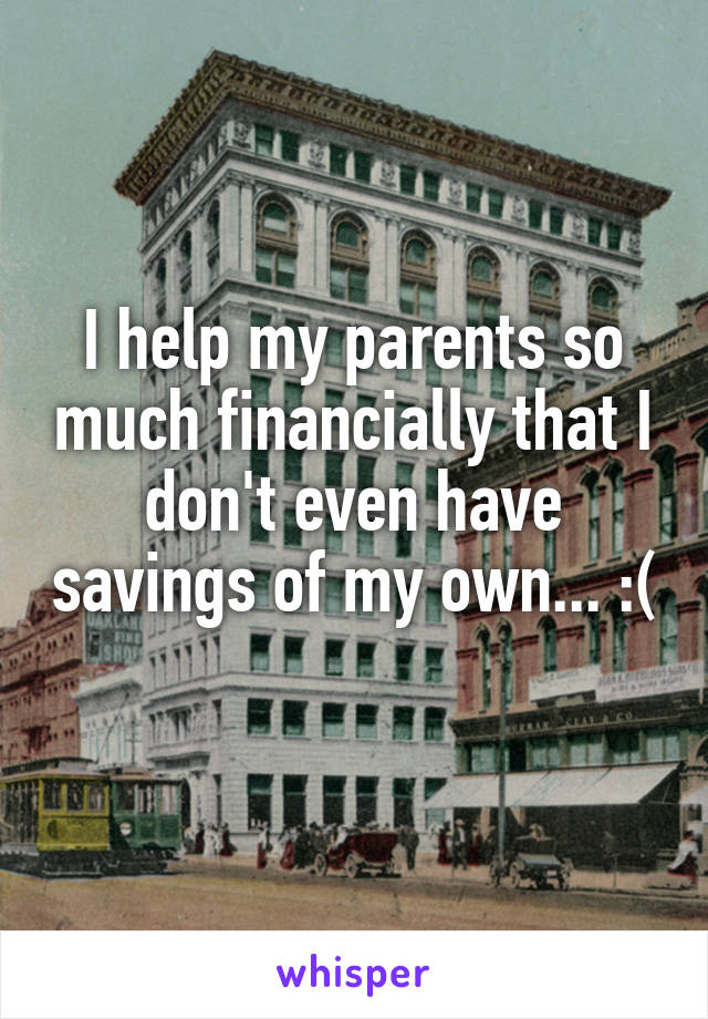 I help my parents so much financially that I don't even have savings of my own... :( 