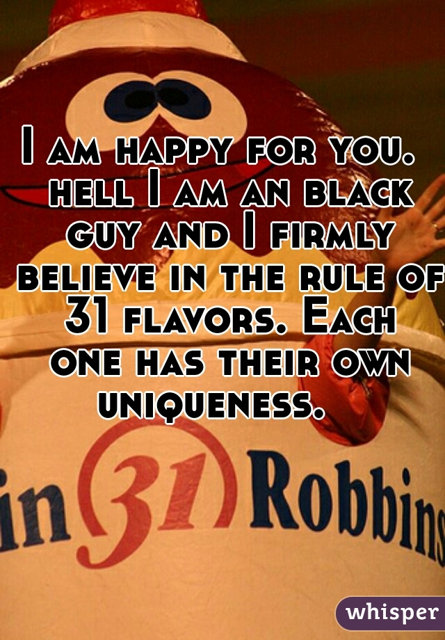 I am happy for you.  hell I am an black guy and I firmly believe in the rule of 31 flavors. Each one has their own uniqueness.   