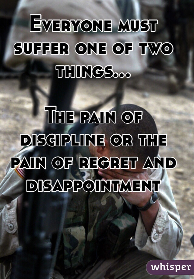 Everyone must suffer one of two things...

The pain of discipline or the pain of regret and disappointment