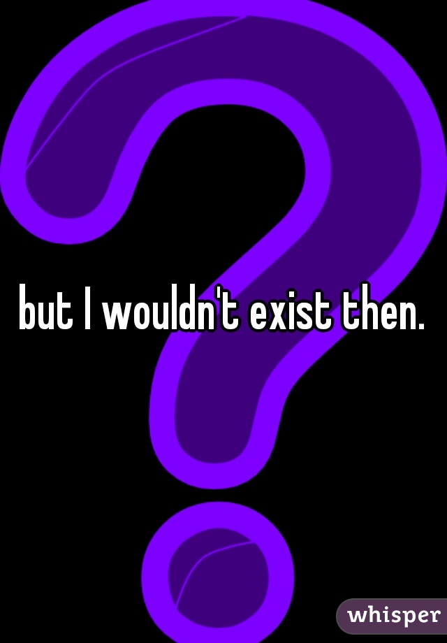 but I wouldn't exist then.