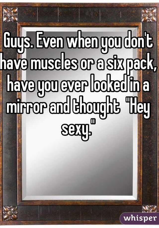 Guys. Even when you don't have muscles or a six pack, have you ever looked in a mirror and thought  "Hey sexy."