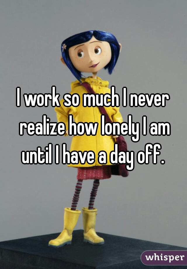 I work so much I never realize how lonely I am until I have a day off. 