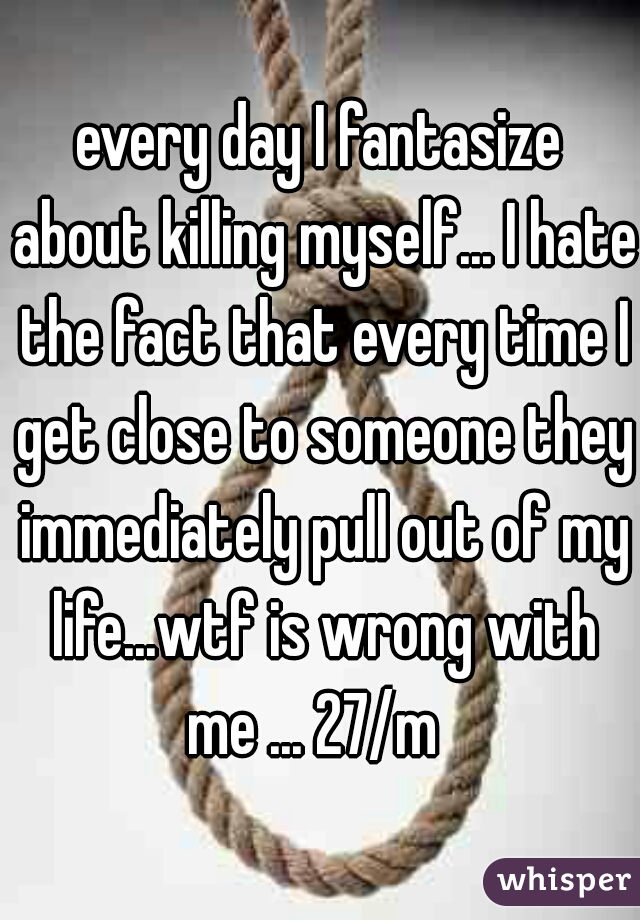 every day I fantasize about killing myself... I hate the fact that every time I get close to someone they immediately pull out of my life...wtf is wrong with me ... 27/m  