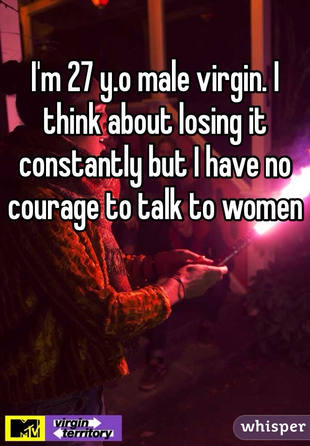 I'm 27 y.o male virgin. I think about losing it constantly but I have no courage to talk to women 