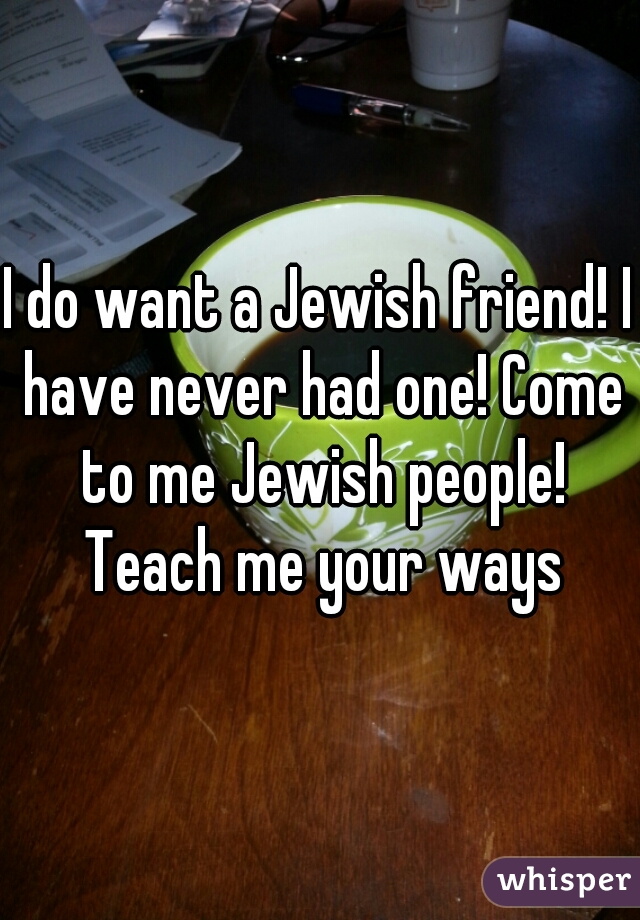 I do want a Jewish friend! I have never had one! Come to me Jewish people! Teach me your ways