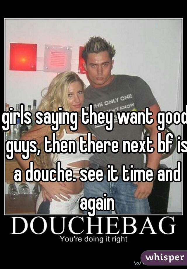 girls saying they want good guys, then there next bf is a douche. see it time and again