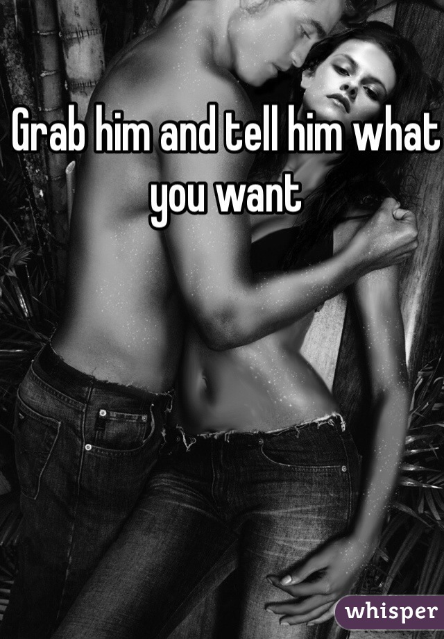 Grab him and tell him what you want 