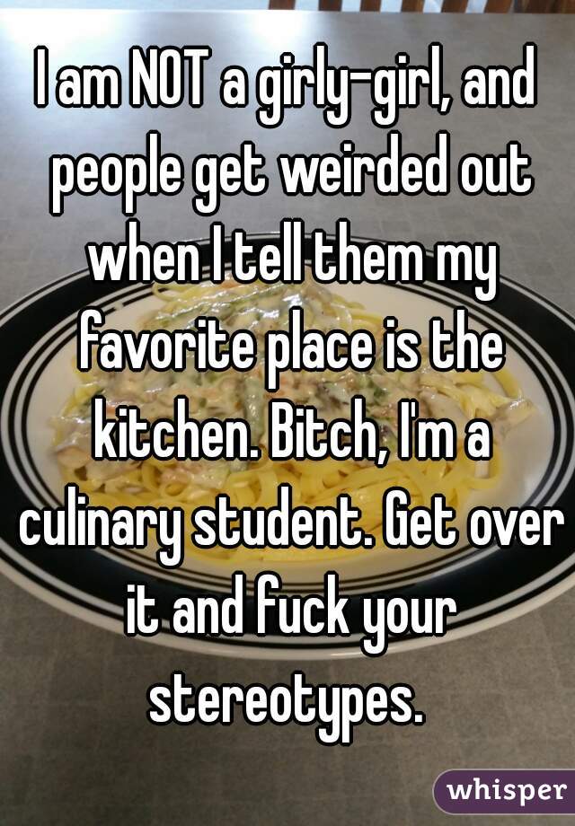 I am NOT a girly-girl, and people get weirded out when I tell them my favorite place is the kitchen. Bitch, I'm a culinary student. Get over it and fuck your stereotypes. 