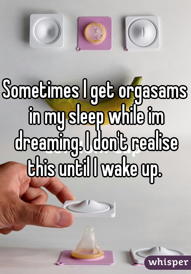 Sometimes I get orgasams in my sleep while im dreaming. I don't realise this until I wake up. 
