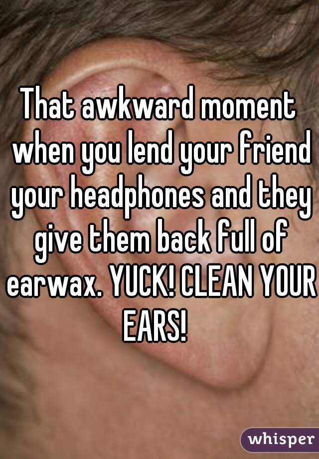 That awkward moment when you lend your friend your headphones and they give them back full of earwax. YUCK! CLEAN YOUR EARS!  