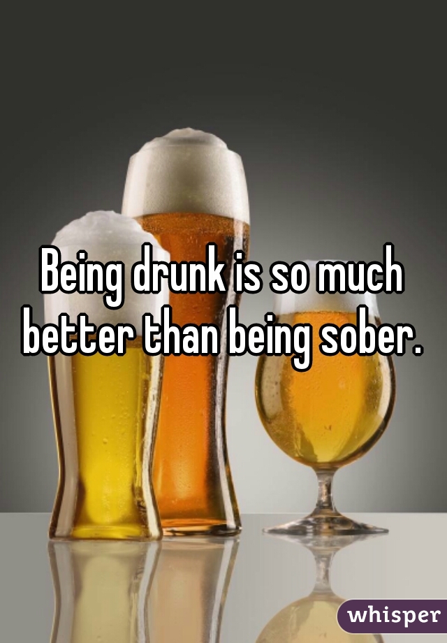 Being drunk is so much better than being sober. 