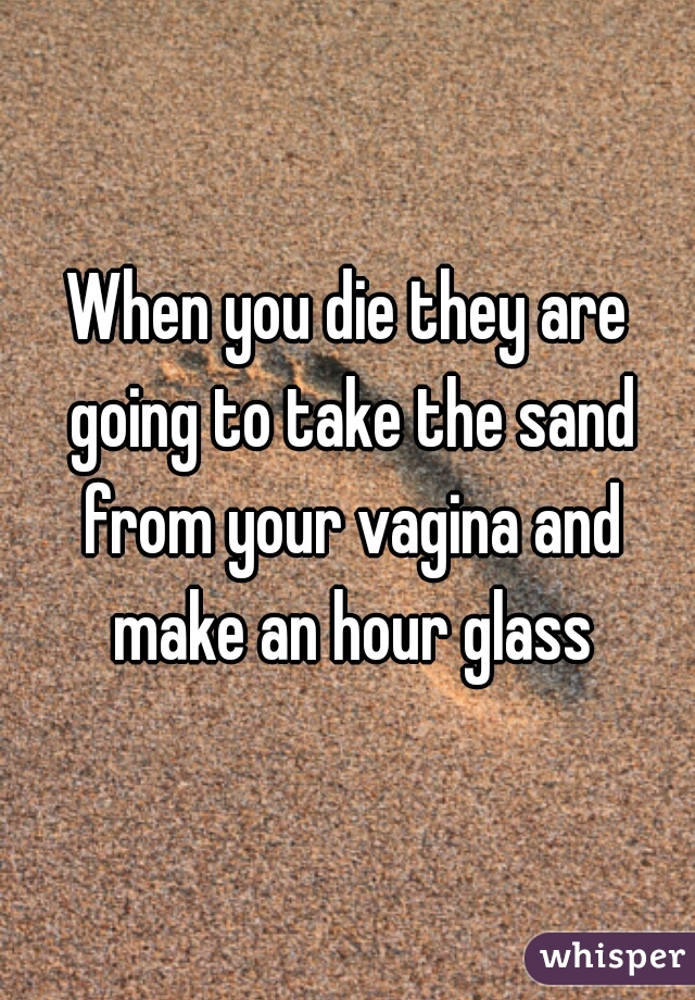 When you die they are going to take the sand from your vagina and make an hour glass