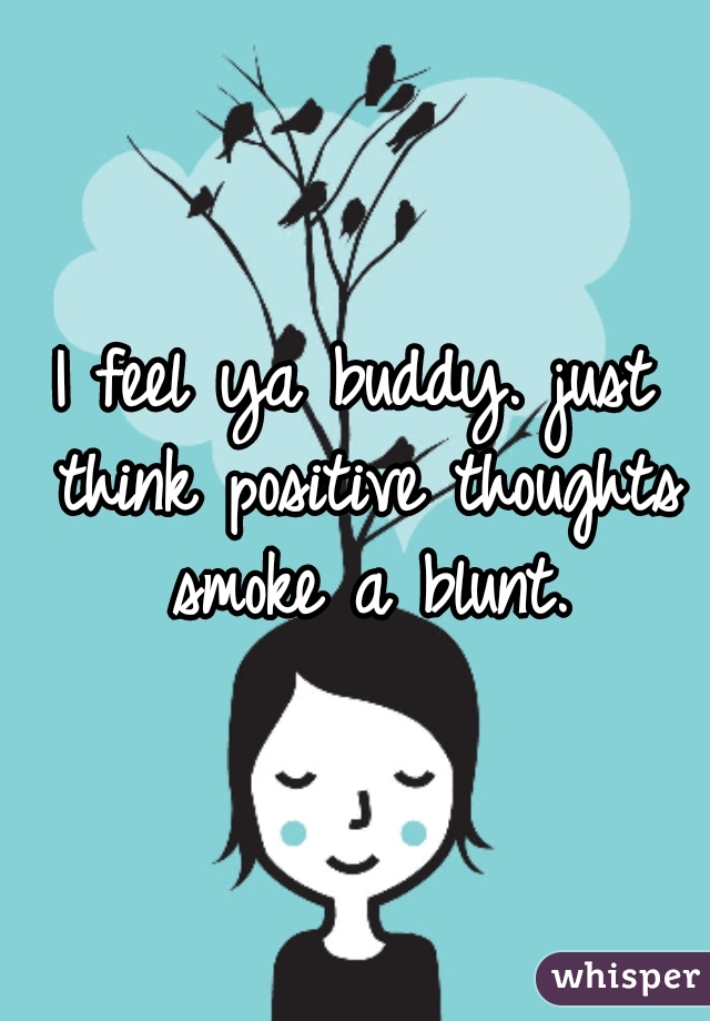 I feel ya buddy. just think positive thoughts smoke a blunt.