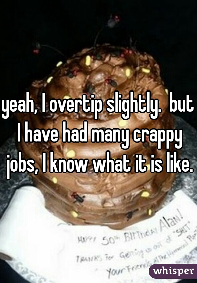 yeah, I overtip slightly.  but I have had many crappy jobs, I know what it is like.