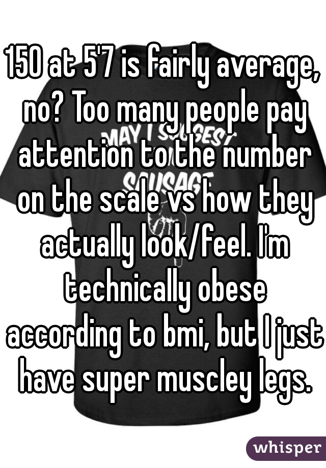 150 at 5'7 is fairly average, no? Too many people pay attention to the number on the scale vs how they actually look/feel. I'm technically obese according to bmi, but I just have super muscley legs.
