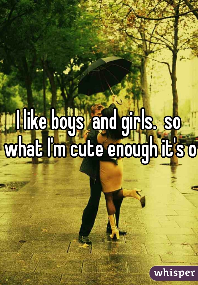 I like boys  and girls.  so what I'm cute enough it's ok