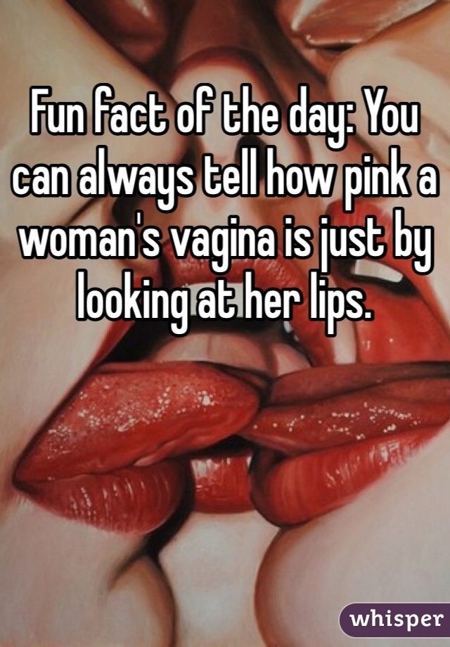 Fun fact of the day: You can always tell how pink a woman's vagina is just by looking at her lips. 