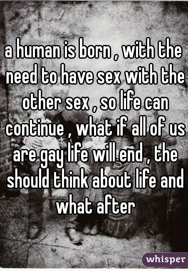 a human is born , with the need to have sex with the other sex , so life can continue , what if all of us are gay life will end , the should think about life and what after