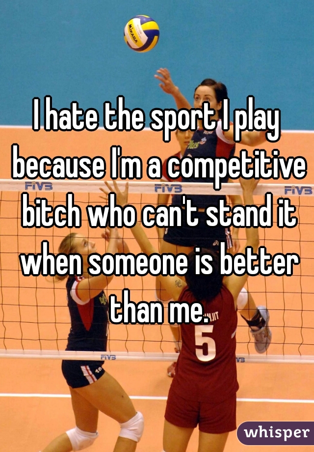 I hate the sport I play because I'm a competitive bitch who can't stand it when someone is better than me.