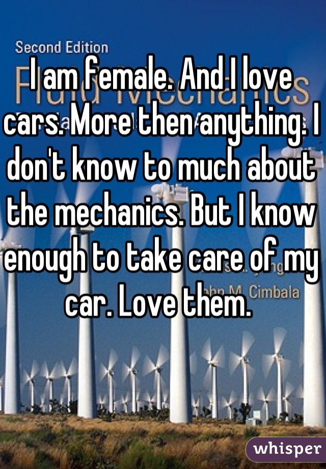 I am female. And I love cars. More then anything. I don't know to much about the mechanics. But I know enough to take care of my car. Love them. 
