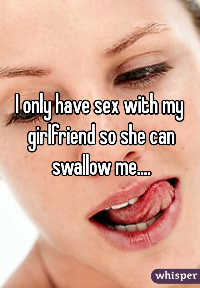 I only have sex with my girlfriend so she can swallow me....