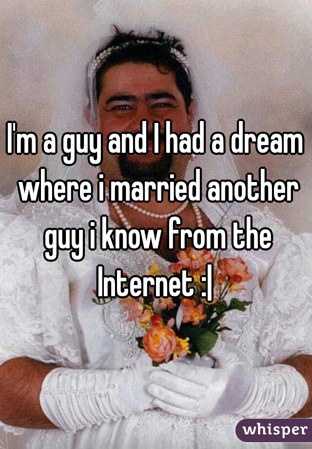 I'm a guy and I had a dream where i married another guy i know from the Internet :| 