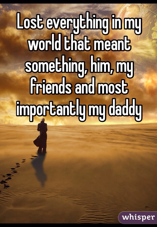 Lost everything in my world that meant something, him, my friends and most importantly my daddy