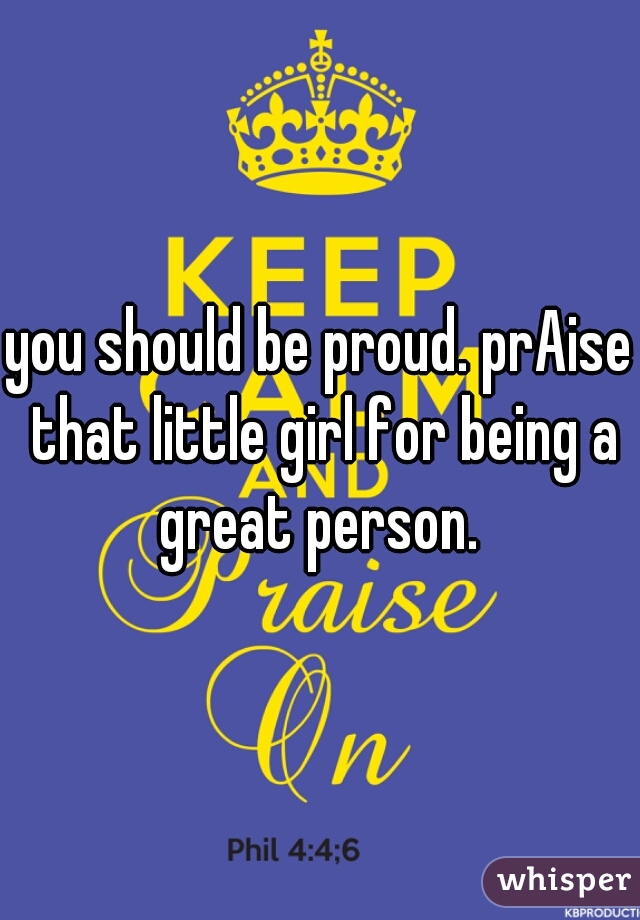 you should be proud. prAise that little girl for being a great person. 