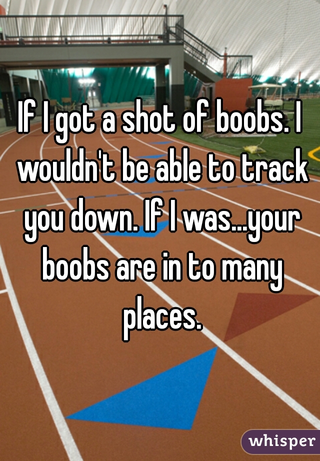 If I got a shot of boobs. I wouldn't be able to track you down. If I was...your boobs are in to many places.