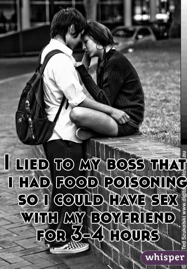 I lied to my boss that i had food poisoning so i could have sex with my boyfriend for 3-4 hours