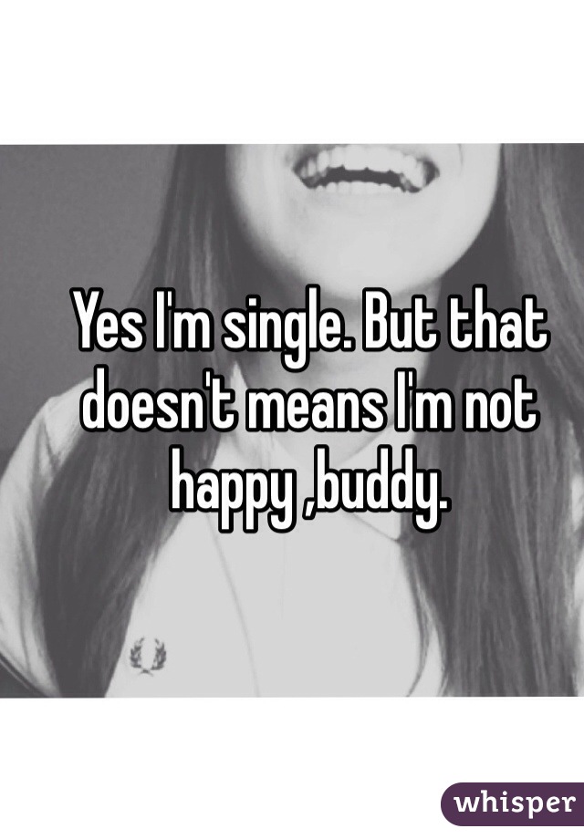Yes I'm single. But that doesn't means I'm not happy ,buddy.
